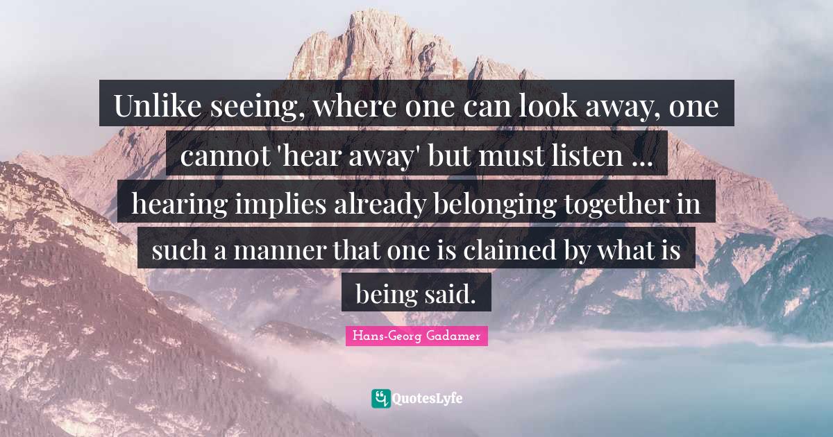 Unlike seeing, where one can look away, one cannot 'hear away' but must listen ... hearing implies already belonging together in such a manner that one is claimed by what is being said.