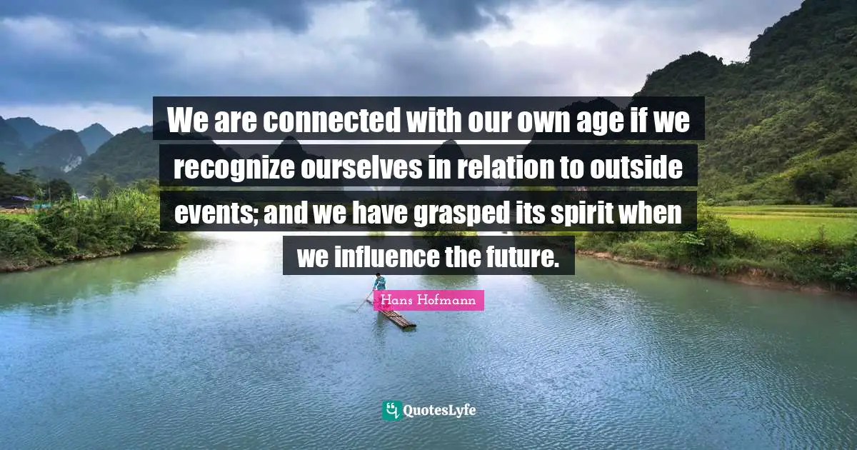 We are connected with our own age if we recognize ourselves in relation to outside events; and we have grasped its spirit when we influence the future.