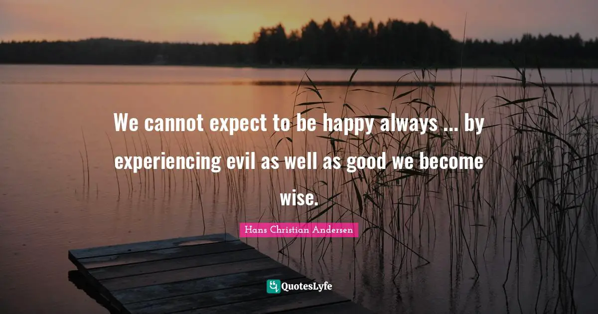 We cannot expect to be happy always ... by experiencing evil as well as good we become wise.