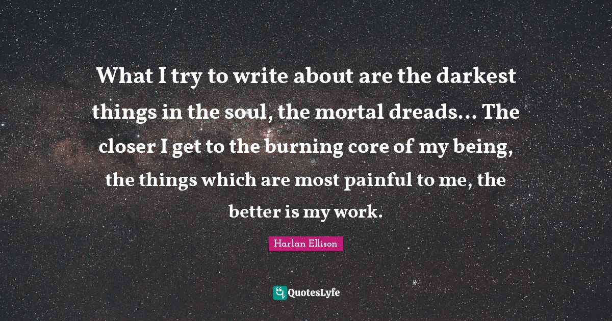 What I try to write about are the darkest things in the soul, the mortal dreads... The closer I get to the burning core of my being, the things which are most painful to me, the better is my work.