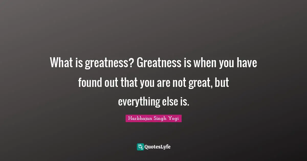 What is greatness? Greatness is when you have found out that you are not great, but everything else is.