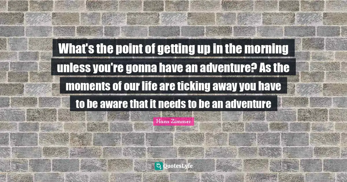 Hans Zimmer Quotes: "What's the point of getting up in the morning unless you're gonna have an adventure? As the moments of our life are ticking away you have to be aware that it needs to be an adventure"