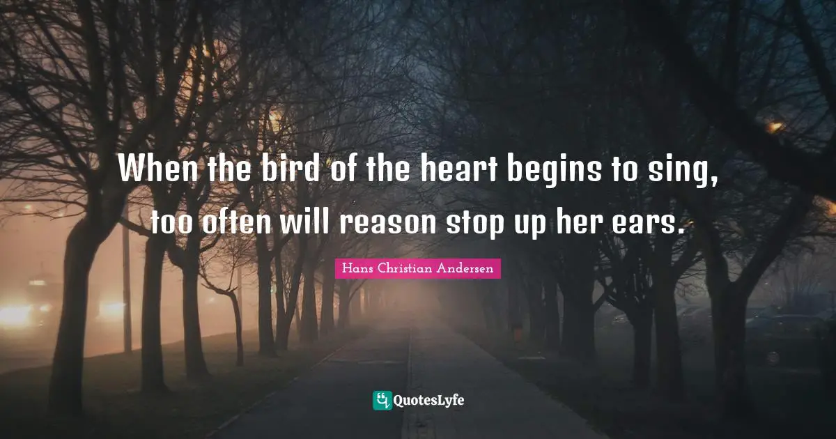 When the bird of the heart begins to sing, too often will reason stop up her ears.