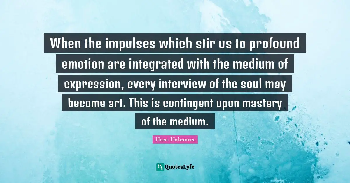 When the impulses which stir us to profound emotion are integrated with the medium of expression, every interview of the soul may become art. This is contingent upon mastery of the medium.
