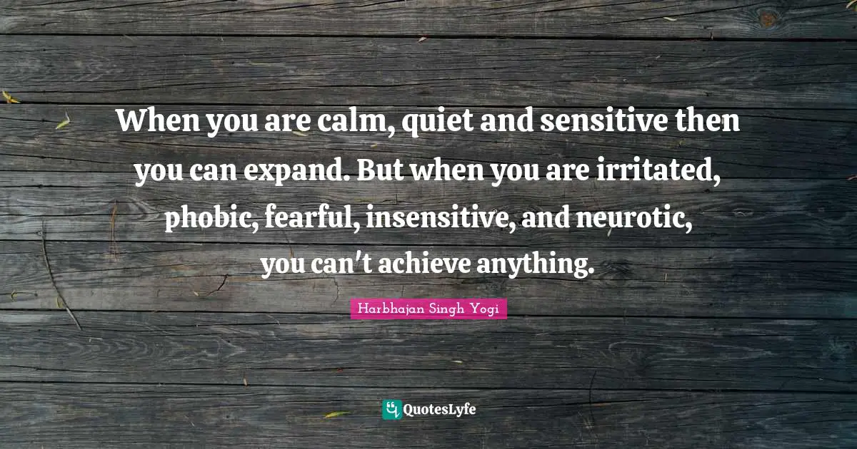 When you are calm, quiet and sensitive then you can expand. But when you are irritated, phobic, fearful, insensitive, and neurotic, you can't achieve anything.