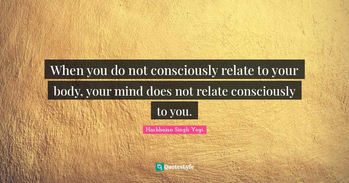 When you do not consciously relate to your body, your mind does not relate consciously to you.