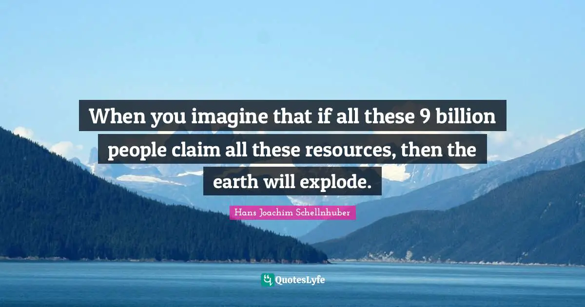 When you imagine that if all these 9 billion people claim all these resources, then the earth will explode.