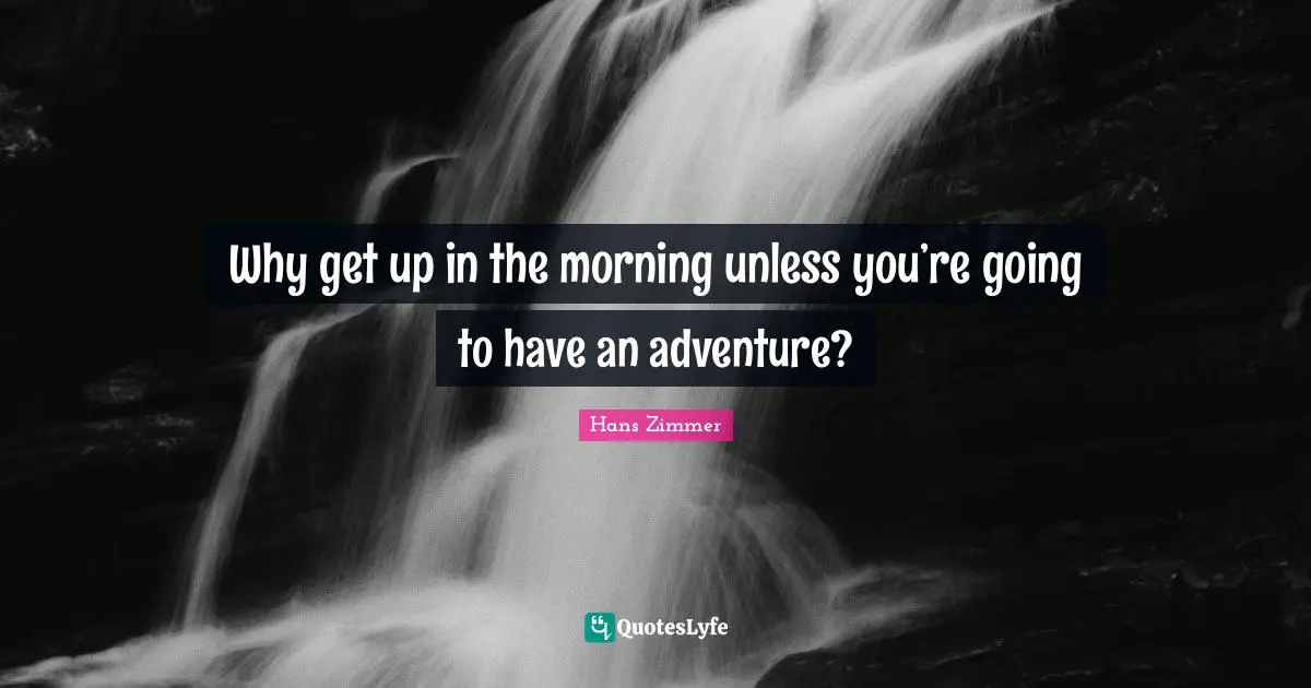 Why get up in the morning unless you’re going to have an adventure?