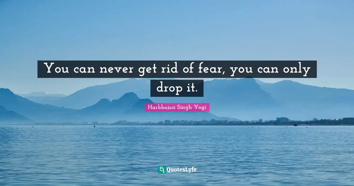 You can never get rid of fear, you can only drop it.