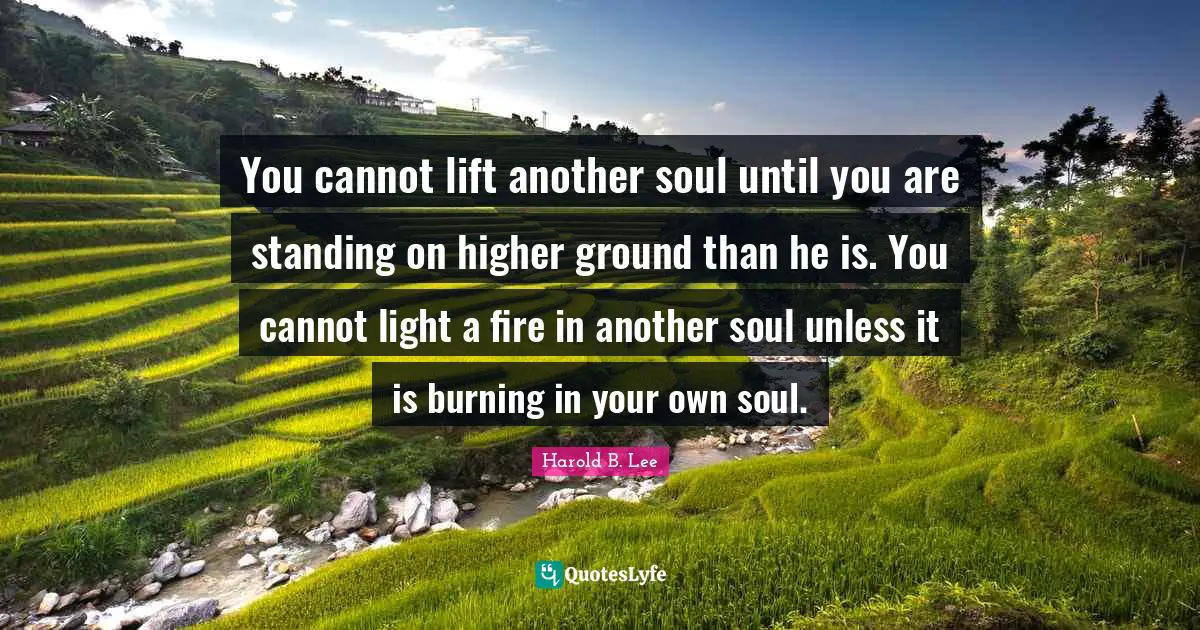 You cannot lift another soul until you are standing on higher ground than he is. You cannot light a fire in another soul unless it is burning in your own soul.