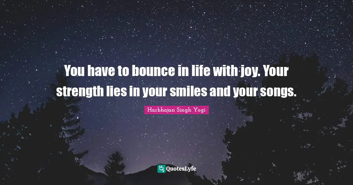 You have to bounce in life with joy. Your strength lies in your smiles and your songs.