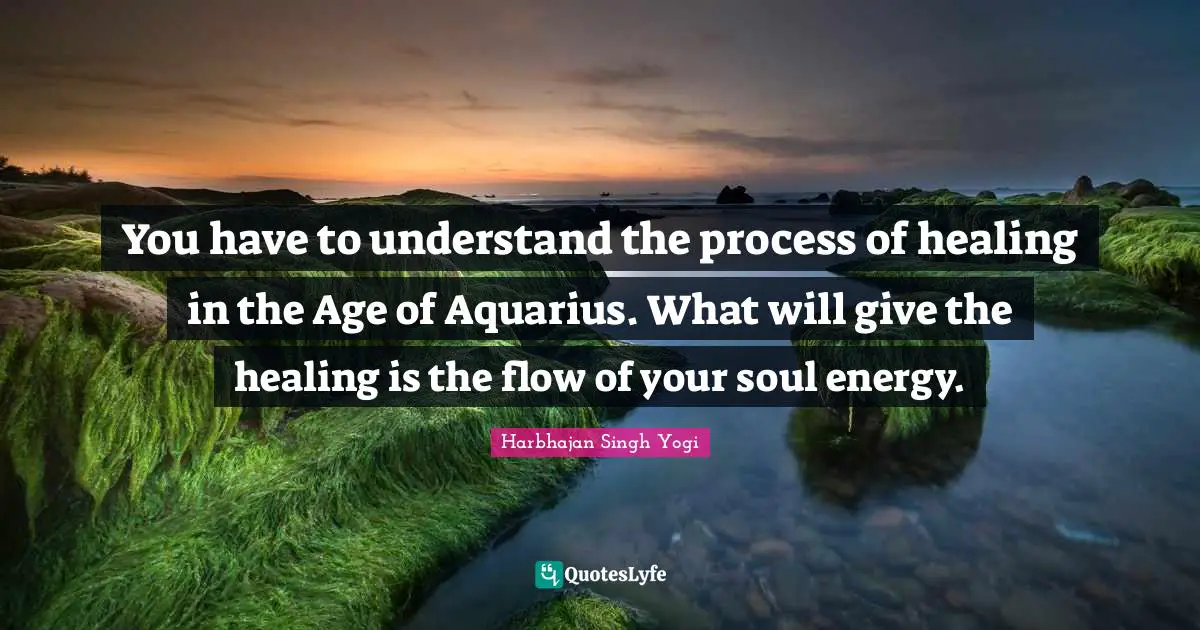You have to understand the process of healing in the Age of Aquarius. What will give the healing is the flow of your soul energy.