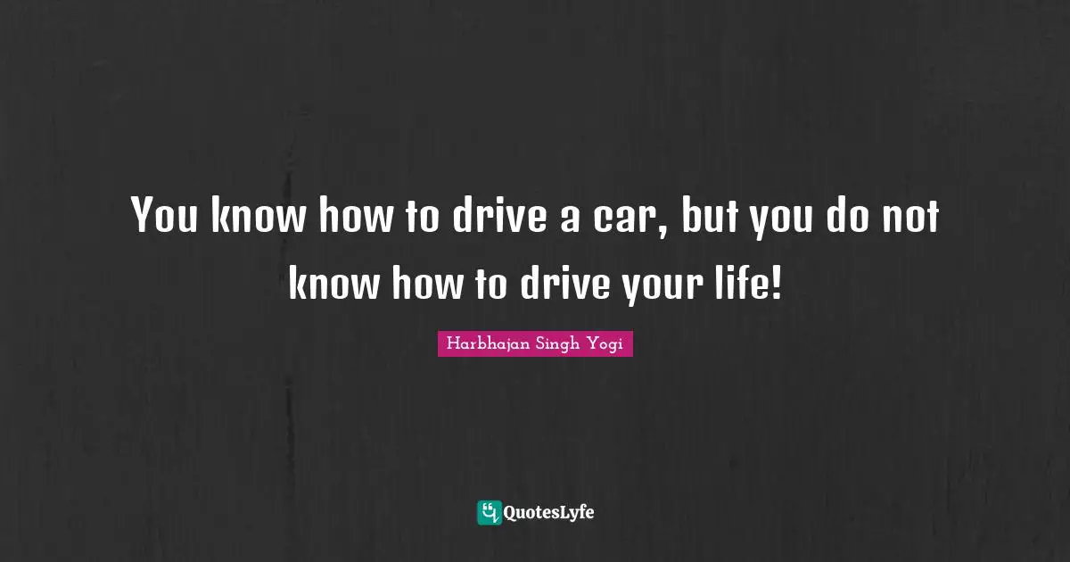 You know how to drive a car, but you do not know how to drive your life!