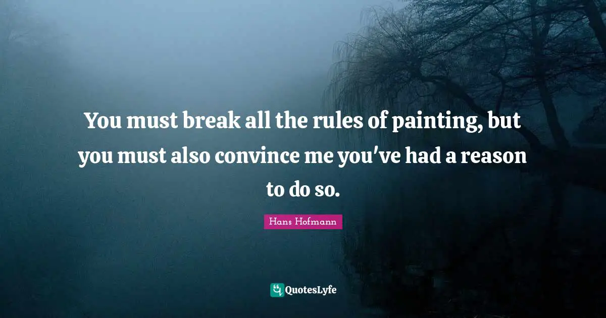 You must break all the rules of painting, but you must also convince me you've had a reason to do so.