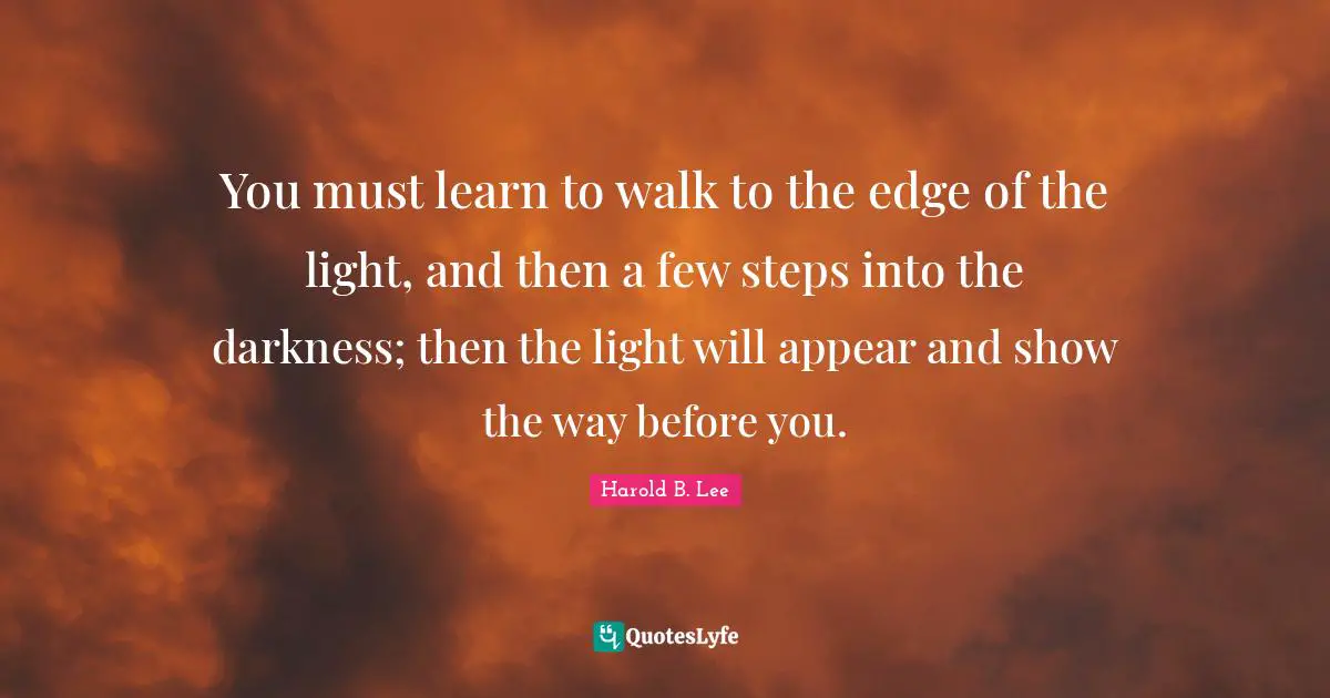 You must learn to walk to the edge of the light, and then a few steps into the darkness; then the light will appear and show the way before you.