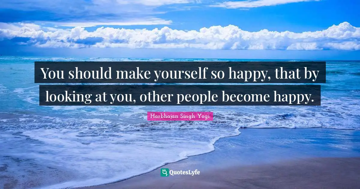 You should make yourself so happy, that by looking at you, other people become happy.