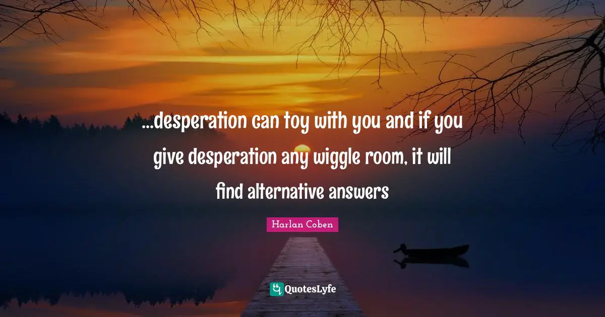 ...desperation can toy with you and if you give desperation any wiggle room, it will find alternative answers