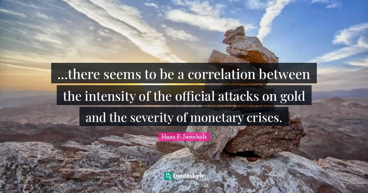 Correlation Quotes: "...there seems to be a correlation between the intensity of the official attacks on gold and the severity of monetary crises."