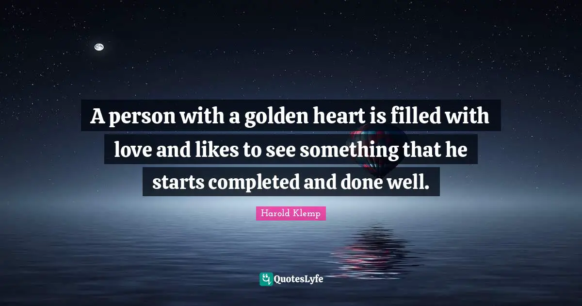 A person with a golden heart is filled with love and likes to see something that he starts completed and done well.