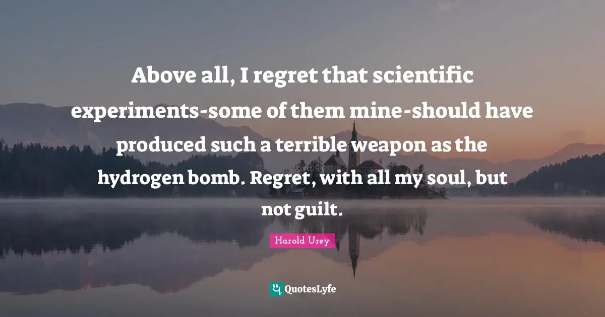 Above all, I regret that scientific experiments-some of them mine-should have produced such a terrible weapon as the hydrogen bomb. Regret, with all my soul, but not guilt.