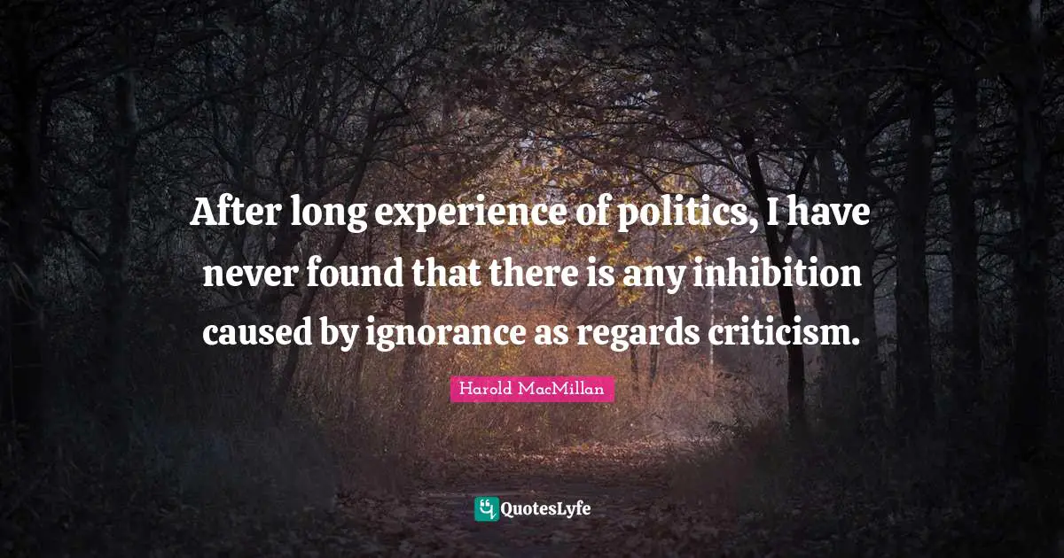 After long experience of politics, I have never found that there is any inhibition caused by ignorance as regards criticism.