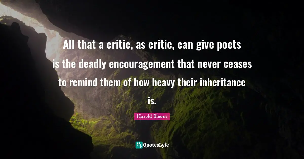 All that a critic, as critic, can give poets is the deadly encouragement that never ceases to remind them of how heavy their inheritance is.