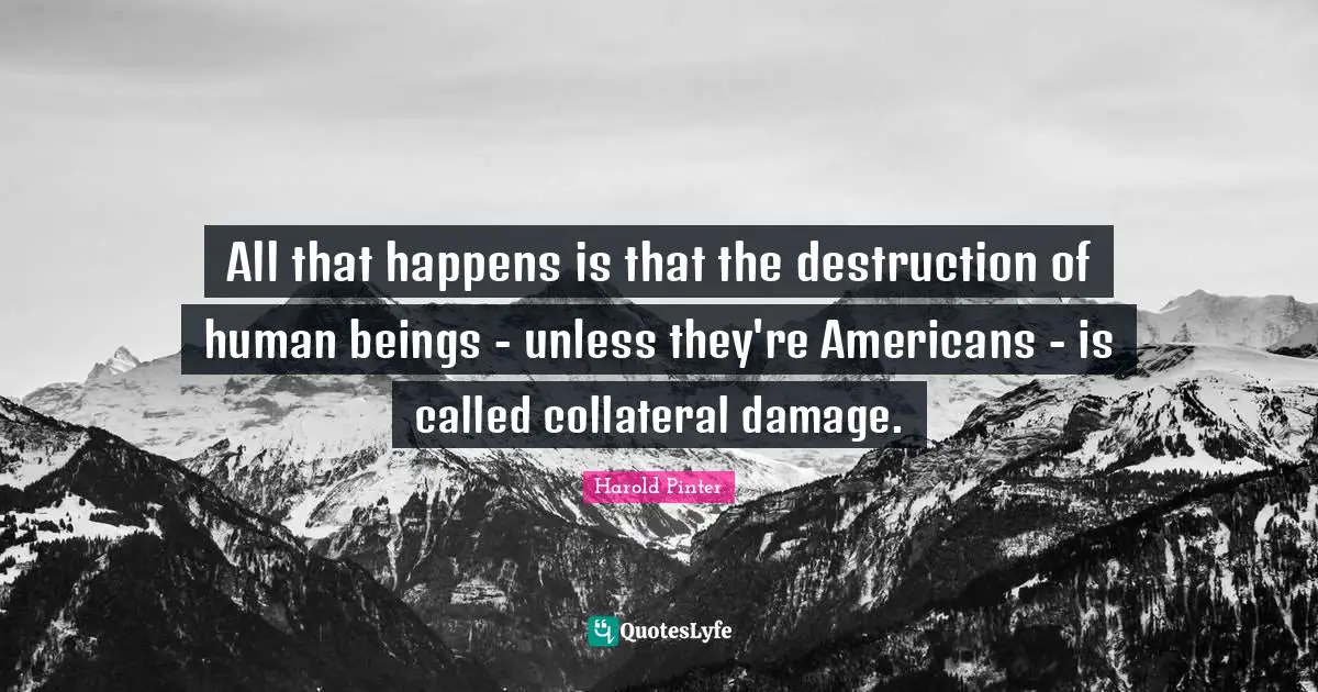 All that happens is that the destruction of human beings - unless they're Americans - is called collateral damage.
