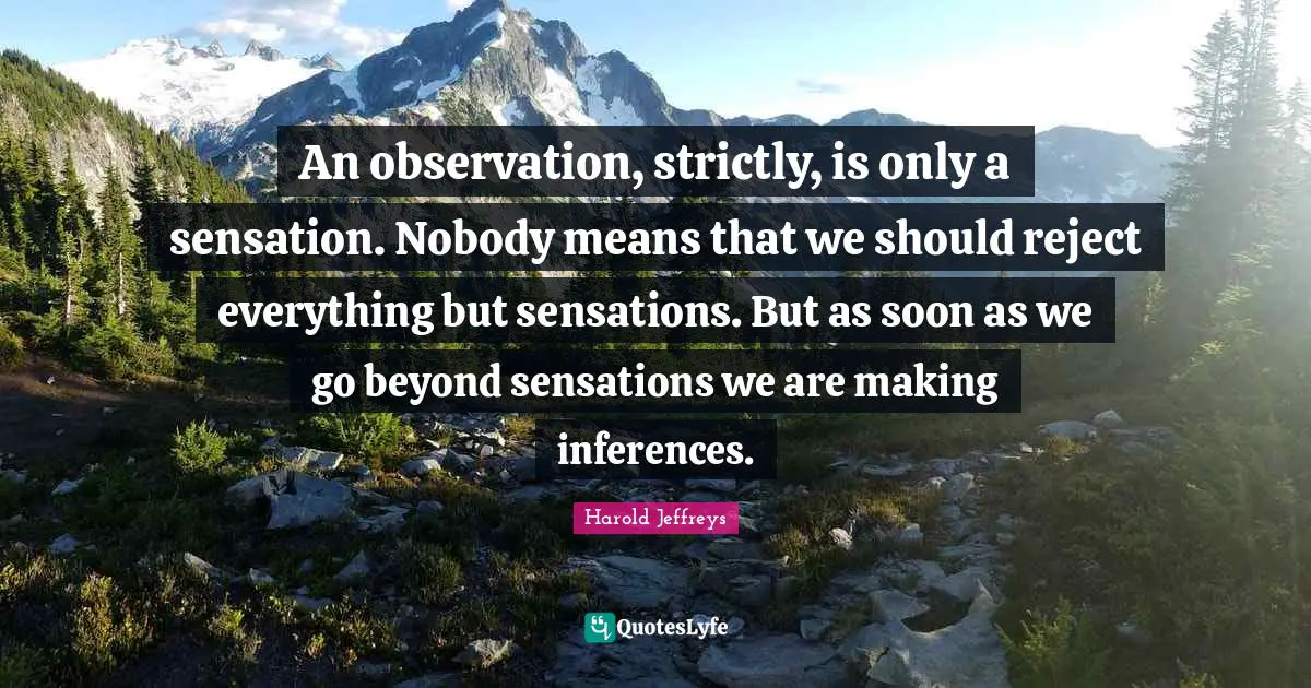 Inference Quotes: "An observation, strictly, is only a sensation. Nobody means that we should reject everything but sensations. But as soon as we go beyond sensations we are making inferences."