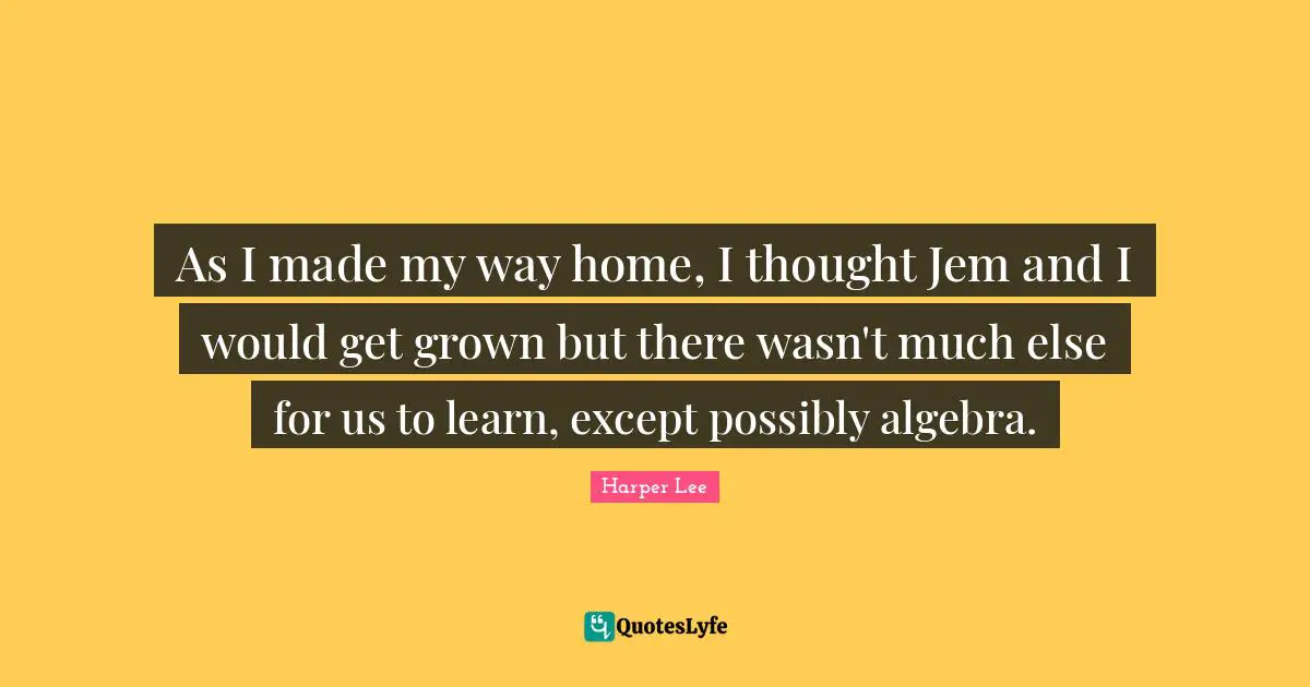 As I made my way home, I thought Jem and I would get grown but there wasn't much else for us to learn, except possibly algebra.