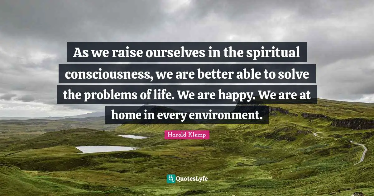 As we raise ourselves in the spiritual consciousness, we are better able to solve the problems of life. We are happy. We are at home in every environment.