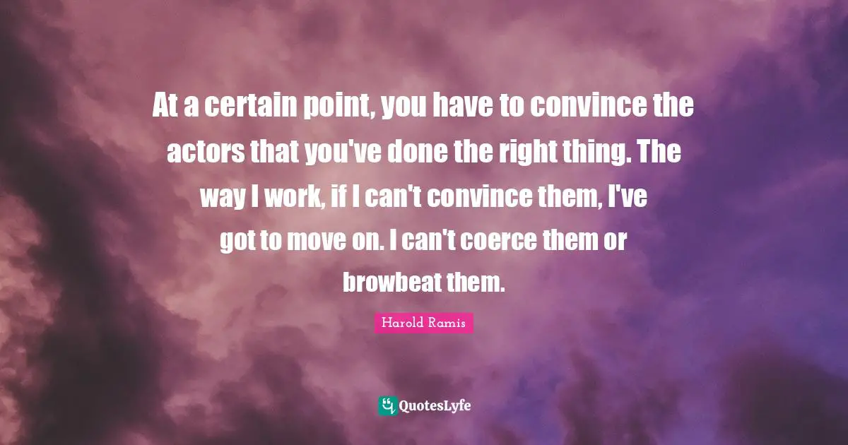 At a certain point, you have to convince the actors that you've done the right thing. The way I work, if I can't convince them, I've got to move on. I can't coerce them or browbeat them.