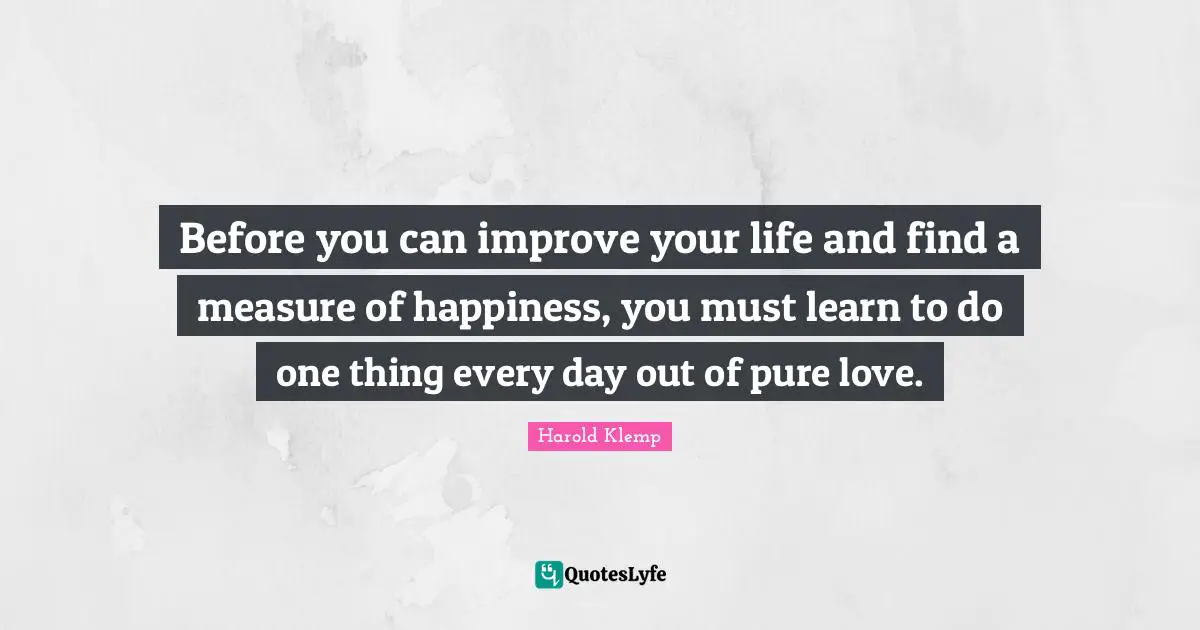 Before you can improve your life and find a measure of happiness, you must learn to do one thing every day out of pure love.