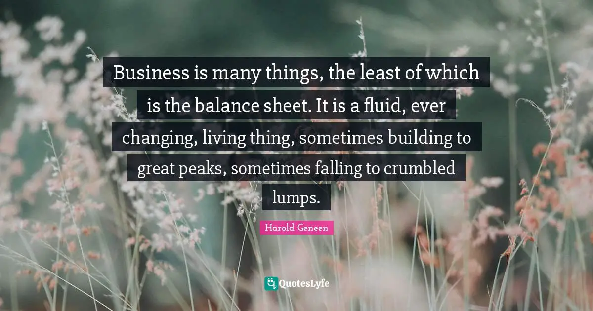 Harold Geneen Quotes: "Business is many things, the least of which is the balance sheet. It is a fluid, ever changing, living thing, sometimes building to great peaks, sometimes falling to crumbled lumps."