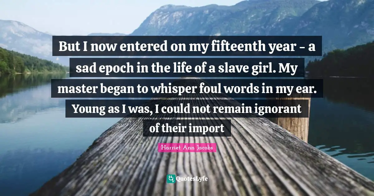 But I now entered on my fifteenth year - a sad epoch in the life of a slave girl. My master began to whisper foul words in my ear. Young as I was, I could not remain ignorant of their import
