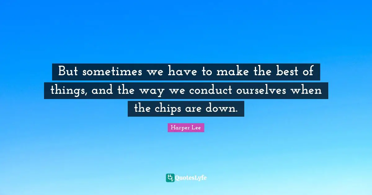 But sometimes we have to make the best of things, and the way we conduct ourselves when the chips are down.