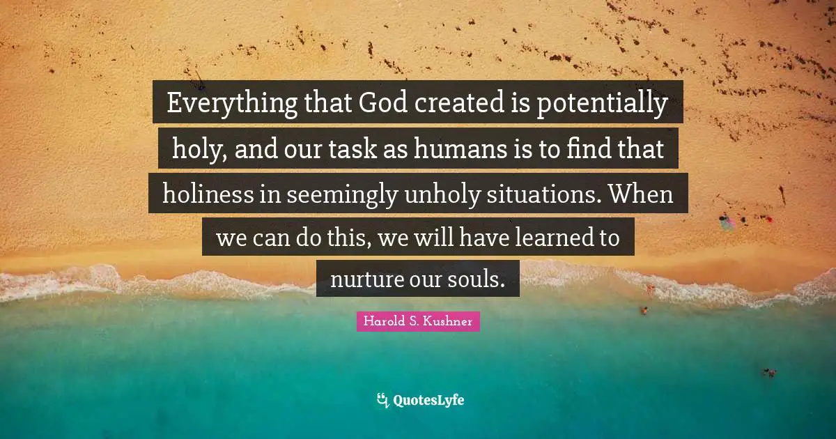Harold S. Kushner Quotes: "Everything that God created is potentially holy, and our task as humans is to find that holiness in seemingly unholy situations. When we can do this, we will have learned to nurture our souls."