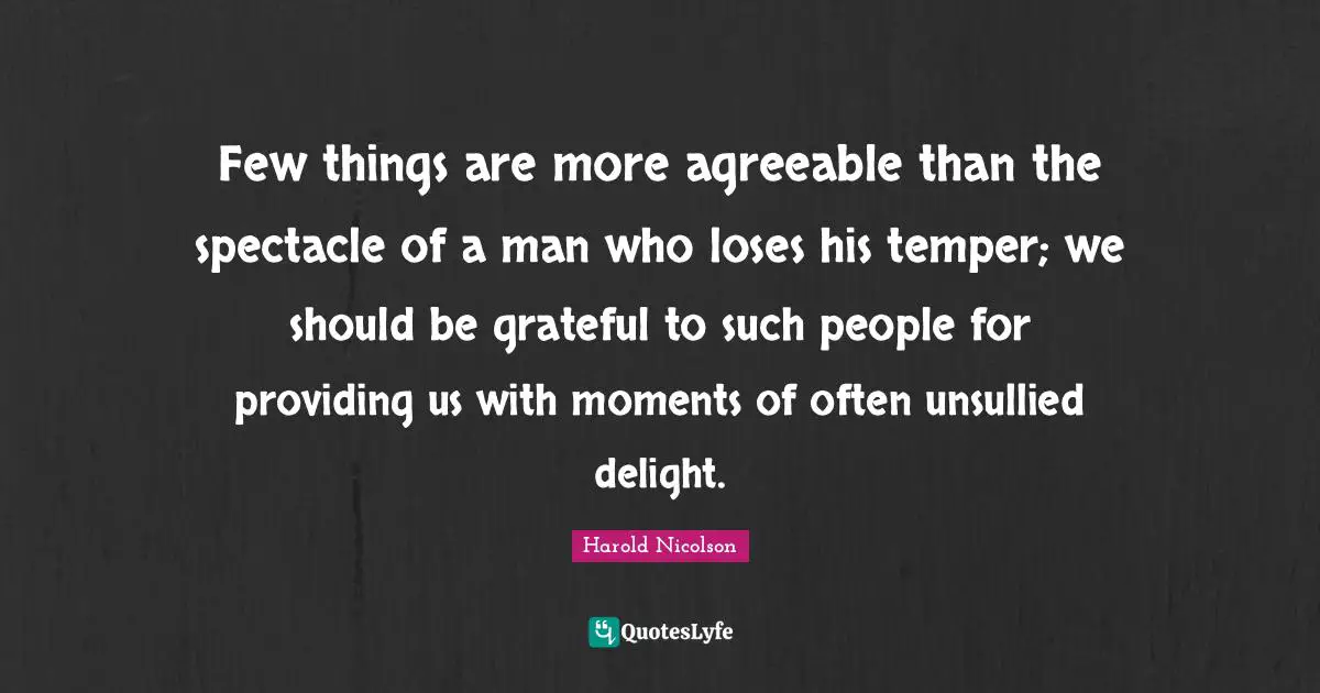 Few things are more agreeable than the spectacle of a man who loses his temper; we should be grateful to such people for providing us with moments of often unsullied delight.