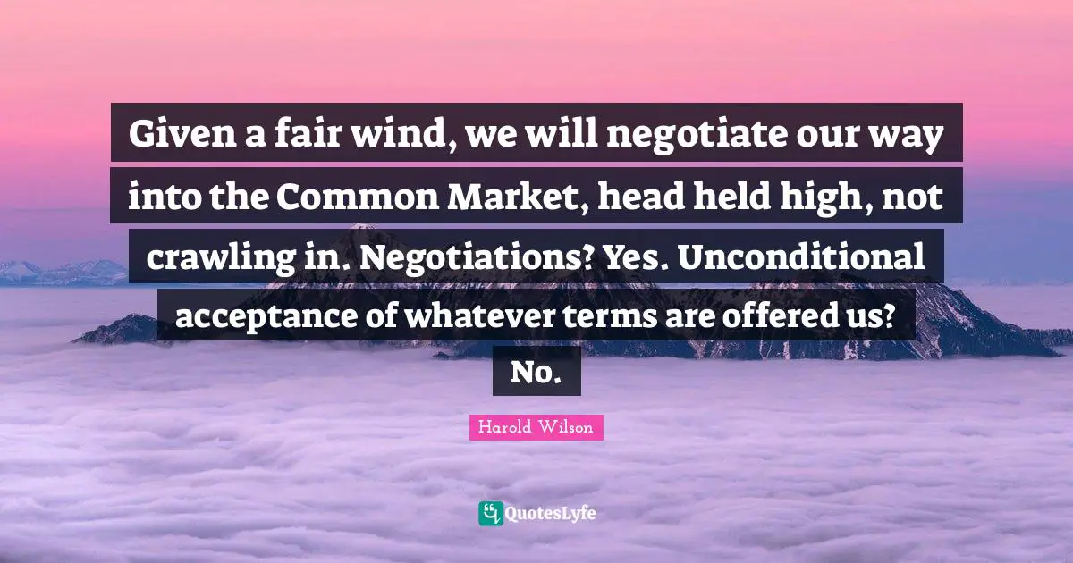Unconditional Love Quotes: "Given a fair wind, we will negotiate our way into the Common Market, head held high, not crawling in. Negotiations? Yes. Unconditional acceptance of whatever terms are offered us? No."