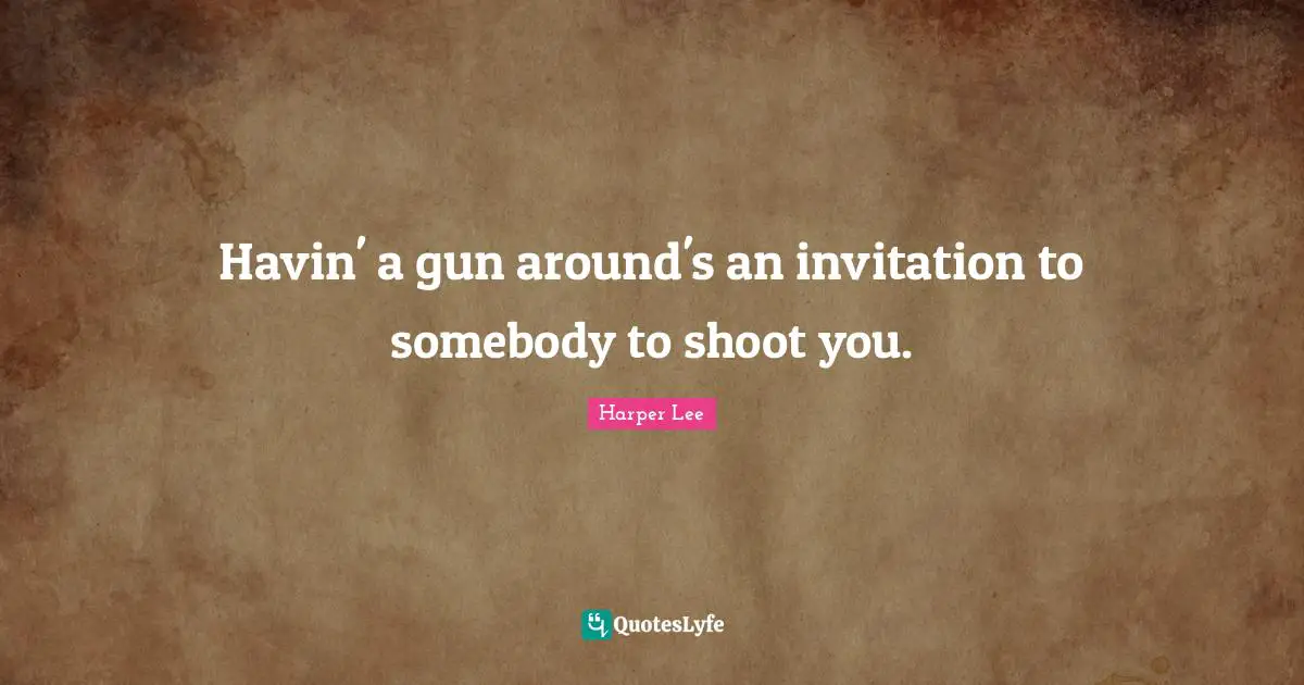 Havin' a gun around's an invitation to somebody to shoot you.