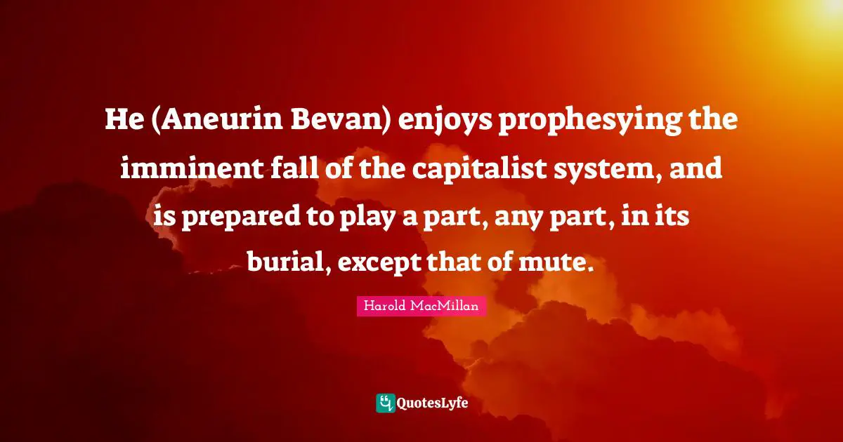 He (Aneurin Bevan) enjoys prophesying the imminent fall of the capitalist system, and is prepared to play a part, any part, in its burial, except that of mute.