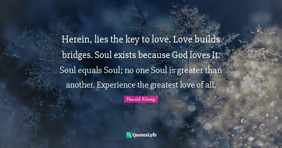 Herein, lies the key to love. Love builds bridges. Soul exists because God loves It. Soul equals Soul; no one Soul is greater than another. Experience the greatest love of all.
