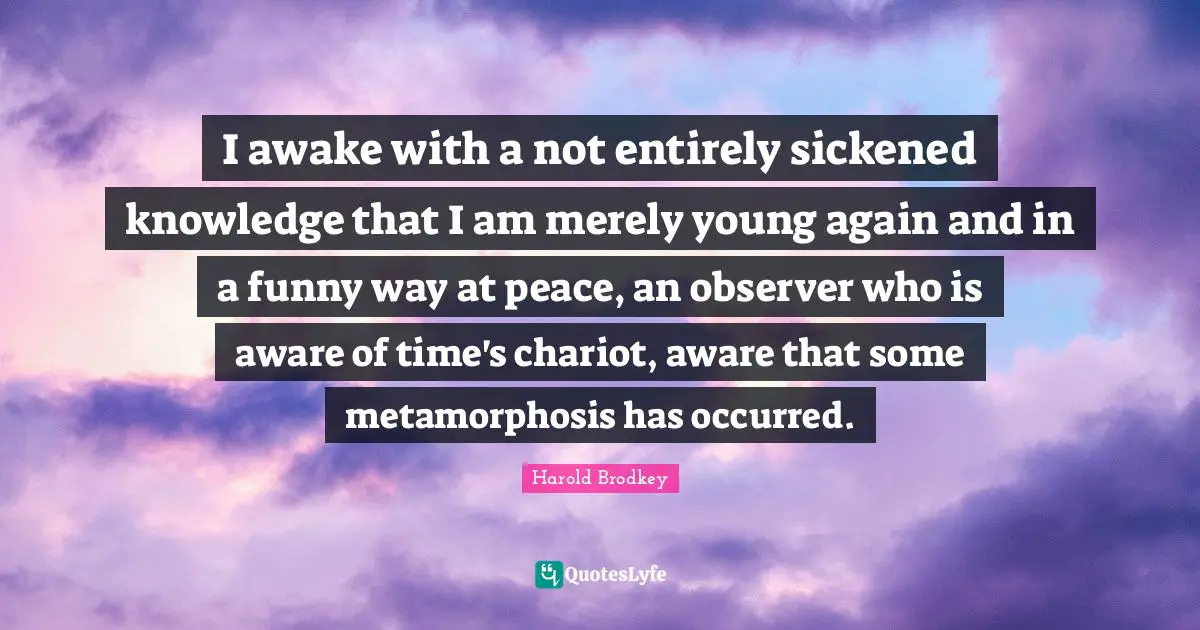 Metamorphosis Quotes: "I awake with a not entirely sickened knowledge that I am merely young again and in a funny way at peace, an observer who is aware of time's chariot, aware that some metamorphosis has occurred."