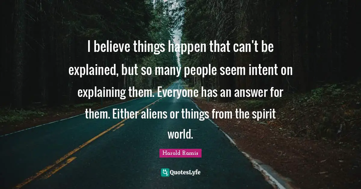 I believe things happen that can't be explained, but so many people seem intent on explaining them. Everyone has an answer for them. Either aliens or things from the spirit world.