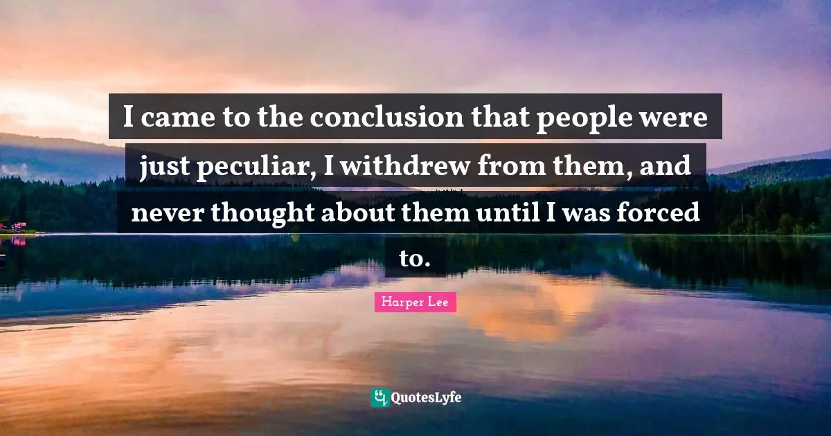 I came to the conclusion that people were just peculiar, I withdrew from them, and never thought about them until I was forced to.