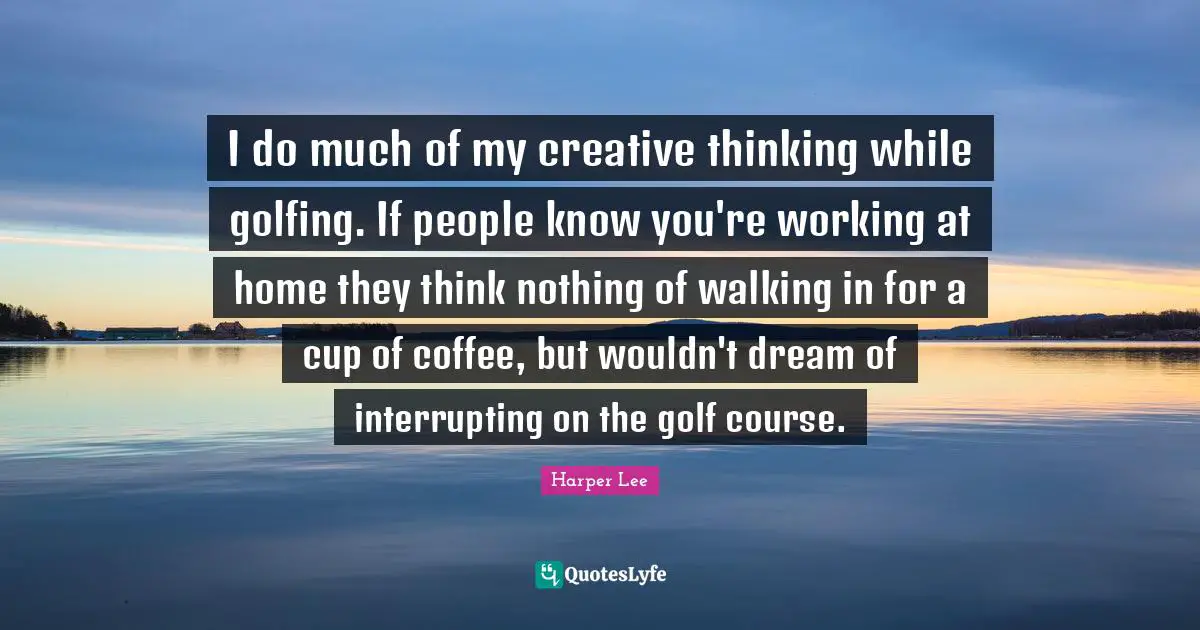 I do much of my creative thinking while golfing. If people know you're working at home they think nothing of walking in for a cup of coffee, but wouldn't dream of interrupting on the golf course.