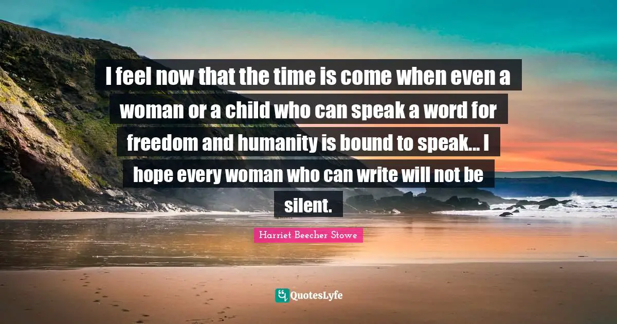 I feel now that the time is come when even a woman or a child who can speak a word for freedom and humanity is bound to speak... I hope every woman who can write will not be silent.