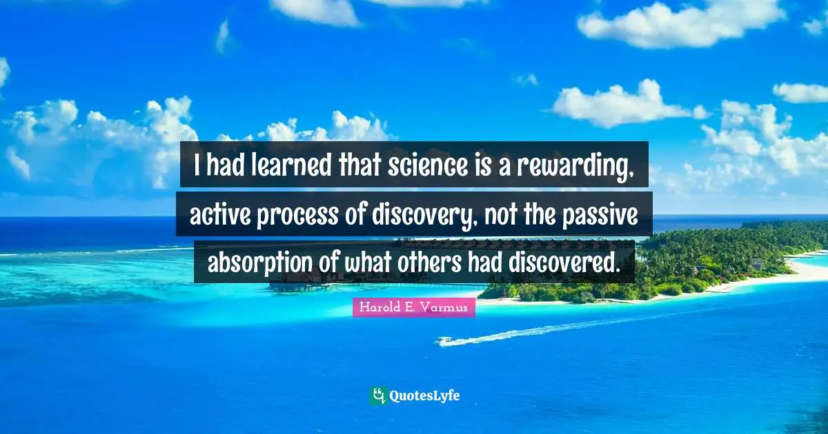 I had learned that science is a rewarding, active process of discovery, not the passive absorption of what others had discovered.