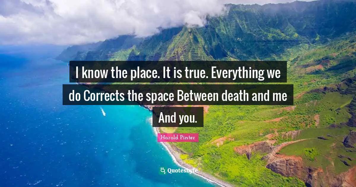 I know the place. It is true. Everything we do Corrects the space Between death and me And you.