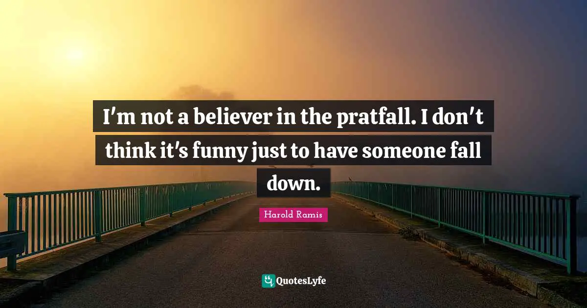 I'm not a believer in the pratfall. I don't think it's funny just to have someone fall down.