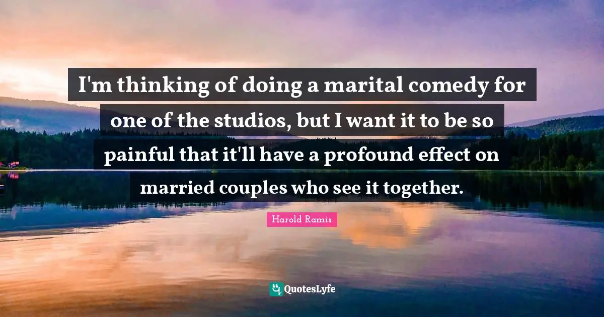 I'm thinking of doing a marital comedy for one of the studios, but I want it to be so painful that it'll have a profound effect on married couples who see it together.